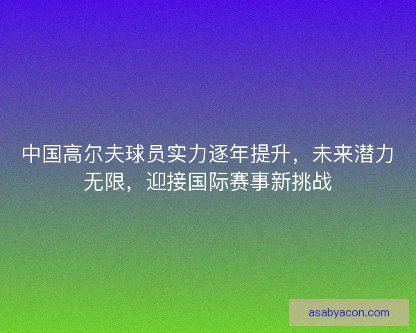 中国高尔夫球员实力逐年提升，未来潜力无限，迎接国际赛事新挑战