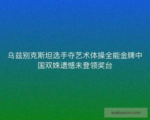 乌兹别克斯坦选手夺艺术体操全能金牌中国双姝遗憾未登领奖台