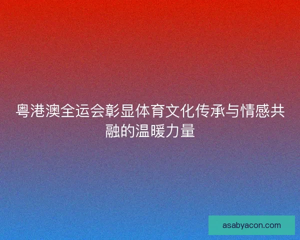 粤港澳全运会彰显体育文化传承与情感共融的温暖力量