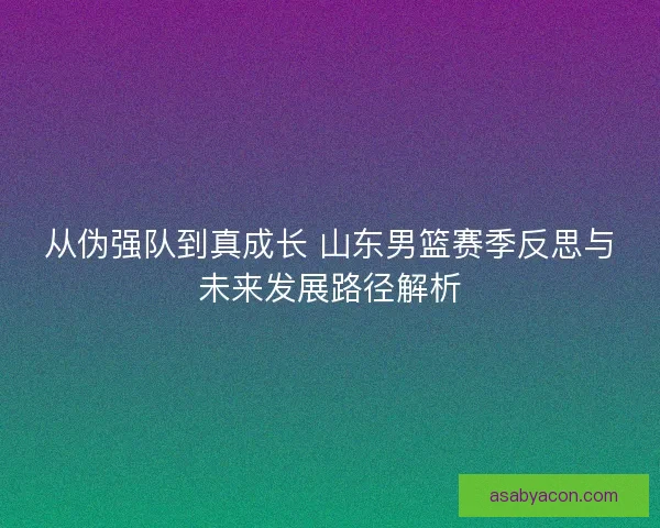 从伪强队到真成长 山东男篮赛季反思与未来发展路径解析